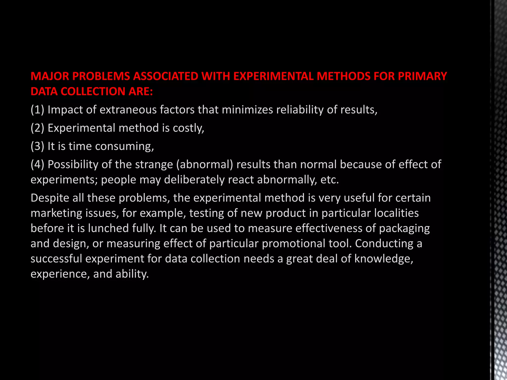 MAJOR PROBLEMS ASSOCIATED WITH EXPERIMENTAL METHODS FOR PRIMARY
DATA COLLECTION ARE:
(1) Impact of extraneous factors that minimizes reliability of results,
(2) Experimental method is costly,
(3) It is time consuming,
(4) Possibility of the strange (abnormal) results than normal because of effect of
experiments; people may deliberately react abnormally, etc.
Despite all these problems, the experimental method is very useful for certain
marketing issues, for example, testing of new product in particular localities
before it is lunched fully. It can be used to measure effectiveness of packaging
and design, or measuring effect of particular promotional tool. Conducting a
successful experiment for data collection needs a great deal of knowledge,
experience, and ability.
 