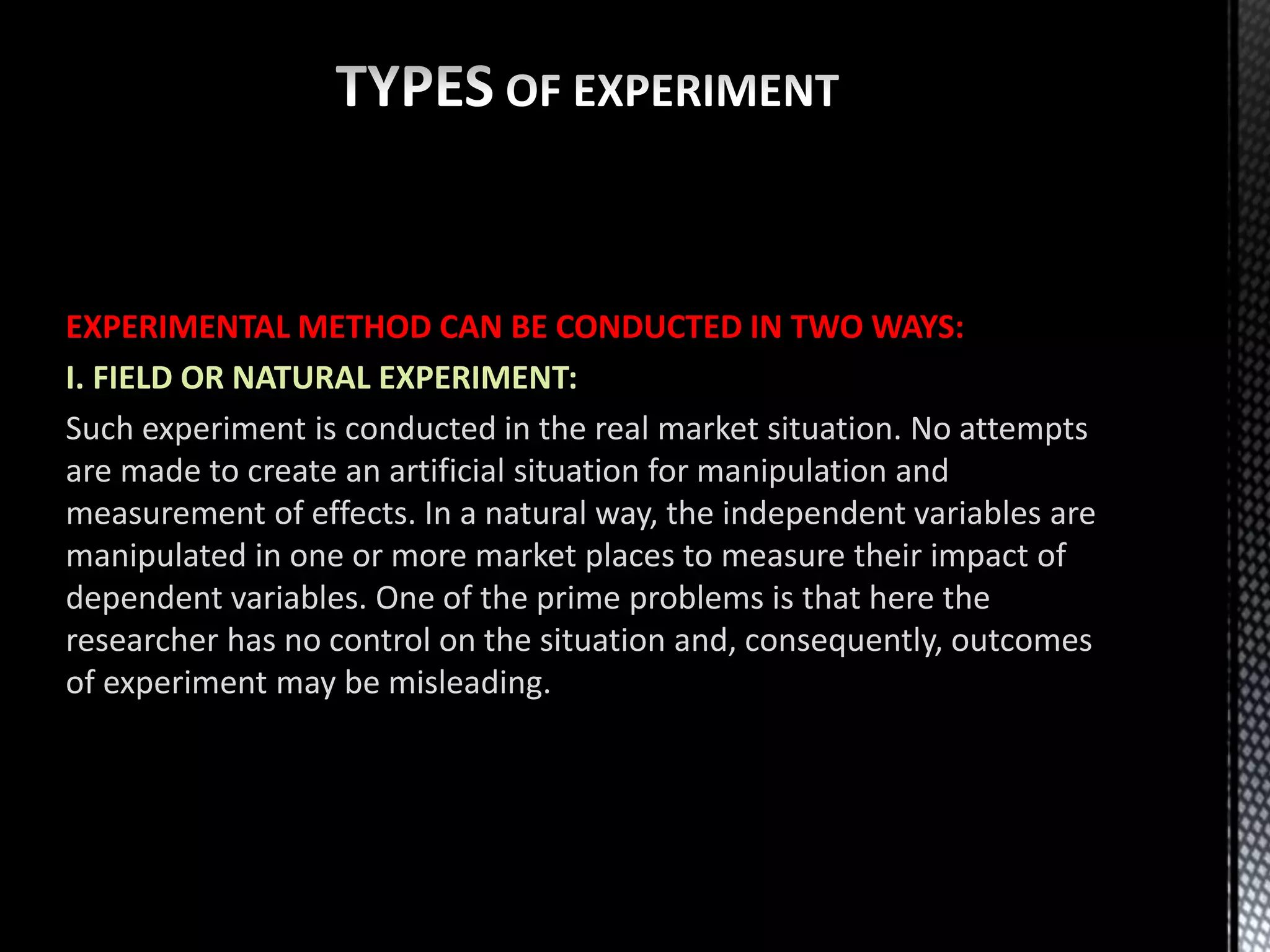 EXPERIMENTAL METHOD CAN BE CONDUCTED IN TWO WAYS:
I. FIELD OR NATURAL EXPERIMENT:
Such experiment is conducted in the real market situation. No attempts
are made to create an artificial situation for manipulation and
measurement of effects. In a natural way, the independent variables are
manipulated in one or more market places to measure their impact of
dependent variables. One of the prime problems is that here the
researcher has no control on the situation and, consequently, outcomes
of experiment may be misleading.
 