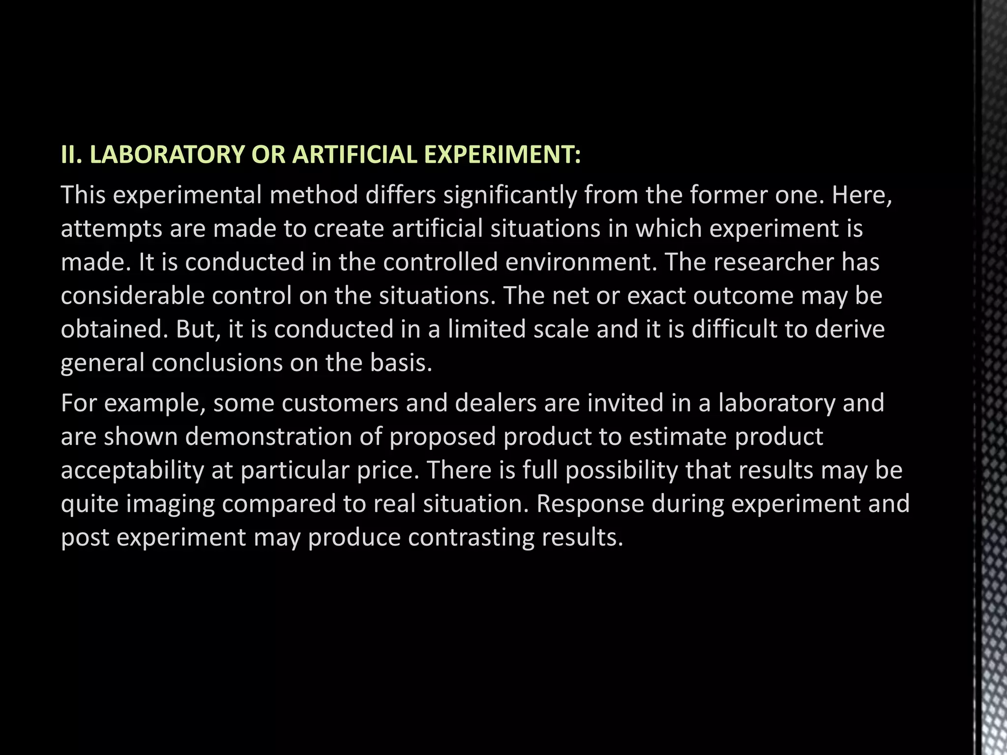 II. LABORATORY OR ARTIFICIAL EXPERIMENT:
This experimental method differs significantly from the former one. Here,
attempts are made to create artificial situations in which experiment is
made. It is conducted in the controlled environment. The researcher has
considerable control on the situations. The net or exact outcome may be
obtained. But, it is conducted in a limited scale and it is difficult to derive
general conclusions on the basis.
For example, some customers and dealers are invited in a laboratory and
are shown demonstration of proposed product to estimate product
acceptability at particular price. There is full possibility that results may be
quite imaging compared to real situation. Response during experiment and
post experiment may produce contrasting results.
 
