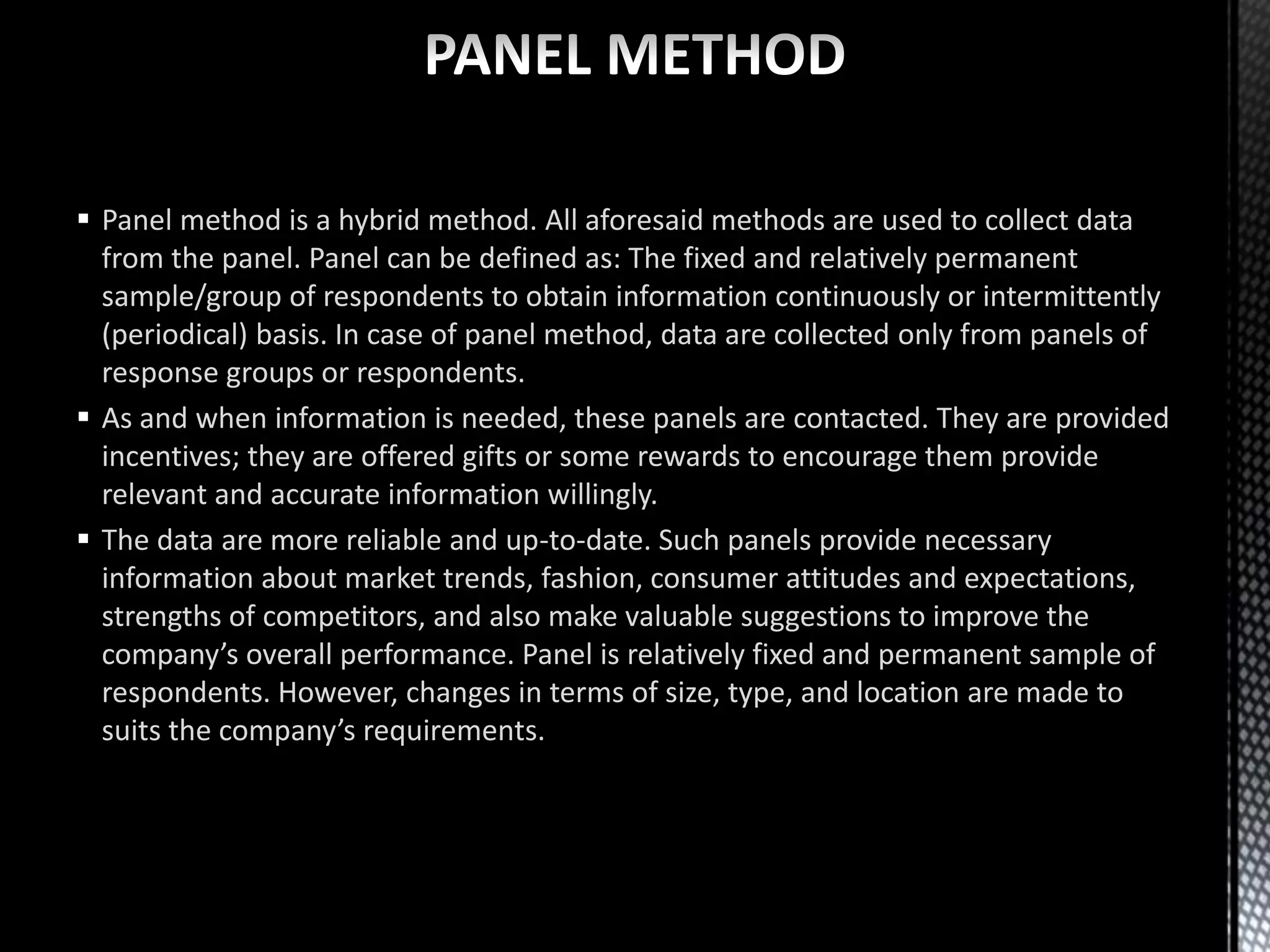  Panel method is a hybrid method. All aforesaid methods are used to collect data
from the panel. Panel can be defined as: The fixed and relatively permanent
sample/group of respondents to obtain information continuously or intermittently
(periodical) basis. In case of panel method, data are collected only from panels of
response groups or respondents.
 As and when information is needed, these panels are contacted. They are provided
incentives; they are offered gifts or some rewards to encourage them provide
relevant and accurate information willingly.
 The data are more reliable and up-to-date. Such panels provide necessary
information about market trends, fashion, consumer attitudes and expectations,
strengths of competitors, and also make valuable suggestions to improve the
company’s overall performance. Panel is relatively fixed and permanent sample of
respondents. However, changes in terms of size, type, and location are made to
suits the company’s requirements.
 