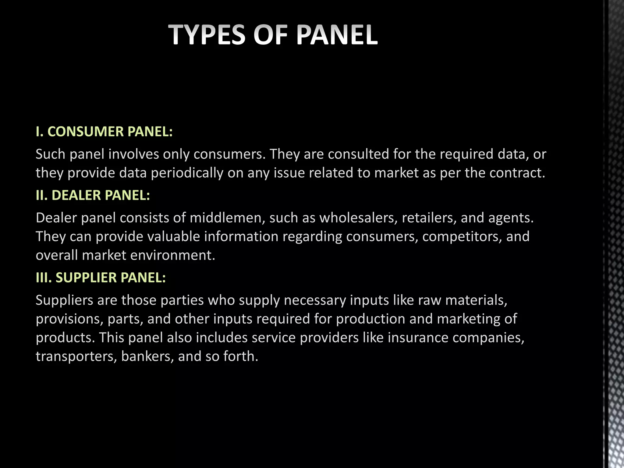 I. CONSUMER PANEL:
Such panel involves only consumers. They are consulted for the required data, or
they provide data periodically on any issue related to market as per the contract.
II. DEALER PANEL:
Dealer panel consists of middlemen, such as wholesalers, retailers, and agents.
They can provide valuable information regarding consumers, competitors, and
overall market environment.
III. SUPPLIER PANEL:
Suppliers are those parties who supply necessary inputs like raw materials,
provisions, parts, and other inputs required for production and marketing of
products. This panel also includes service providers like insurance companies,
transporters, bankers, and so forth.
 