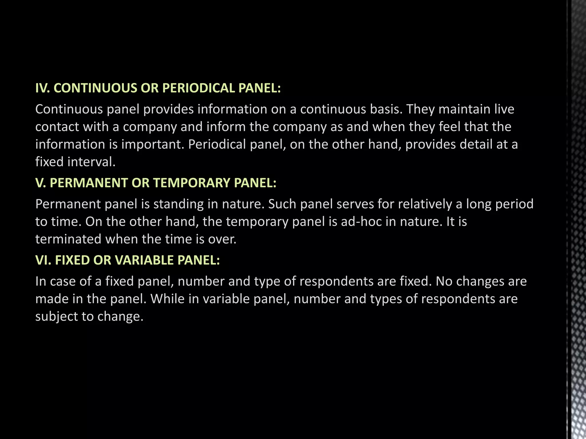 IV. CONTINUOUS OR PERIODICAL PANEL:
Continuous panel provides information on a continuous basis. They maintain live
contact with a company and inform the company as and when they feel that the
information is important. Periodical panel, on the other hand, provides detail at a
fixed interval.
V. PERMANENT OR TEMPORARY PANEL:
Permanent panel is standing in nature. Such panel serves for relatively a long period
to time. On the other hand, the temporary panel is ad-hoc in nature. It is
terminated when the time is over.
VI. FIXED OR VARIABLE PANEL:
In case of a fixed panel, number and type of respondents are fixed. No changes are
made in the panel. While in variable panel, number and types of respondents are
subject to change.
 