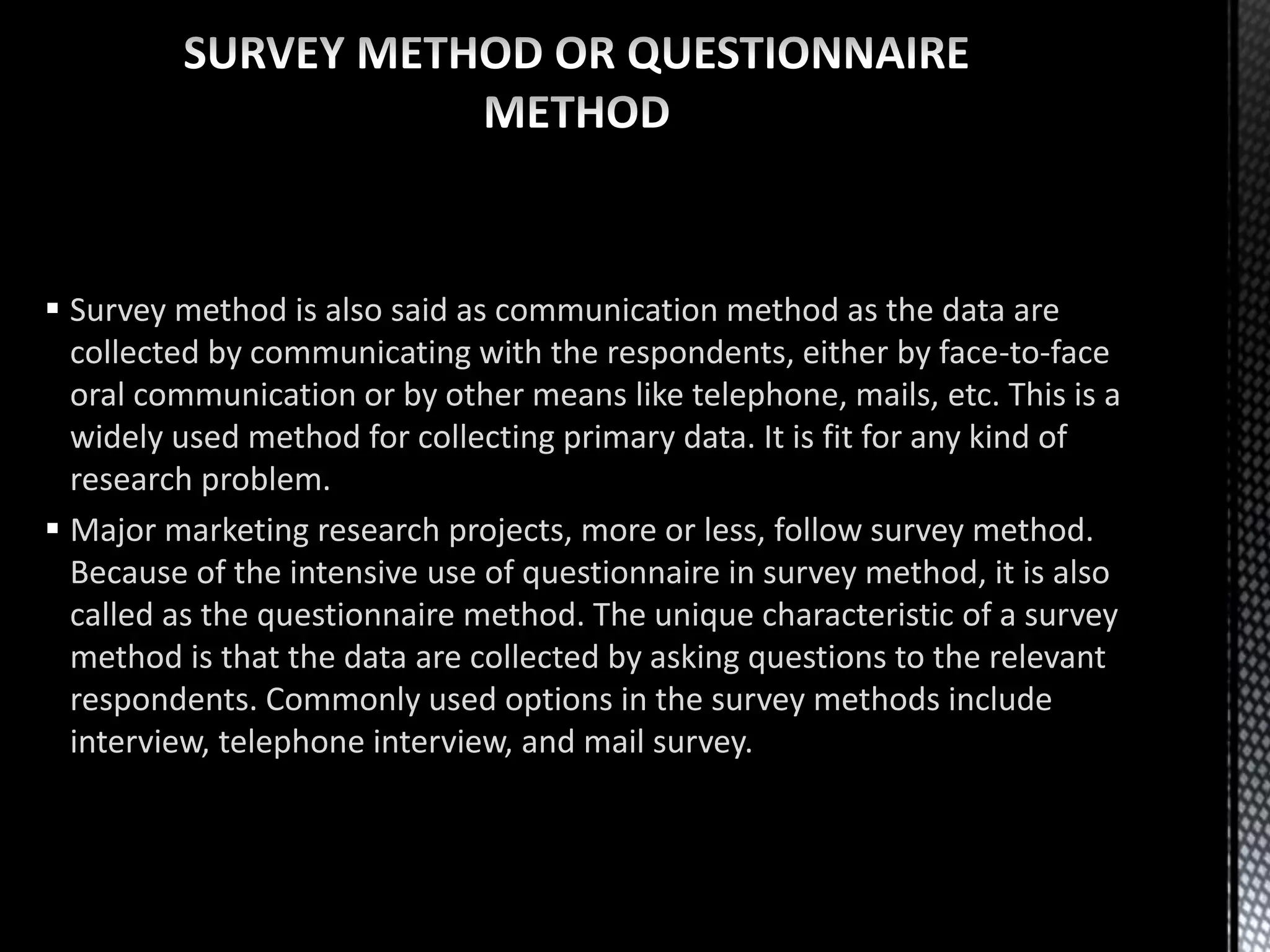  Survey method is also said as communication method as the data are
collected by communicating with the respondents, either by face-to-face
oral communication or by other means like telephone, mails, etc. This is a
widely used method for collecting primary data. It is fit for any kind of
research problem.
 Major marketing research projects, more or less, follow survey method.
Because of the intensive use of questionnaire in survey method, it is also
called as the questionnaire method. The unique characteristic of a survey
method is that the data are collected by asking questions to the relevant
respondents. Commonly used options in the survey methods include
interview, telephone interview, and mail survey.
 