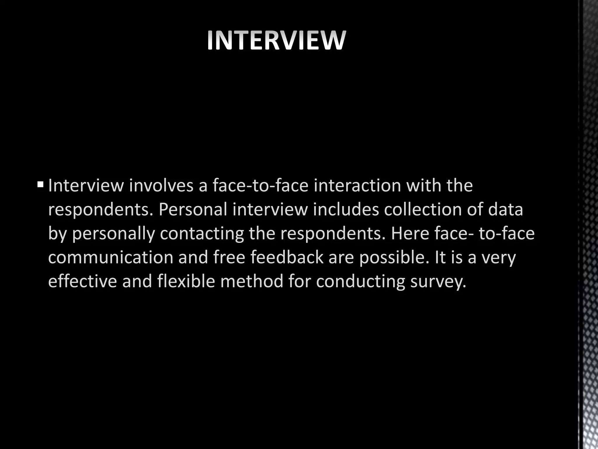 Interview involves a face-to-face interaction with the
respondents. Personal interview includes collection of data
by personally contacting the respondents. Here face- to-face
communication and free feedback are possible. It is a very
effective and flexible method for conducting survey.
 