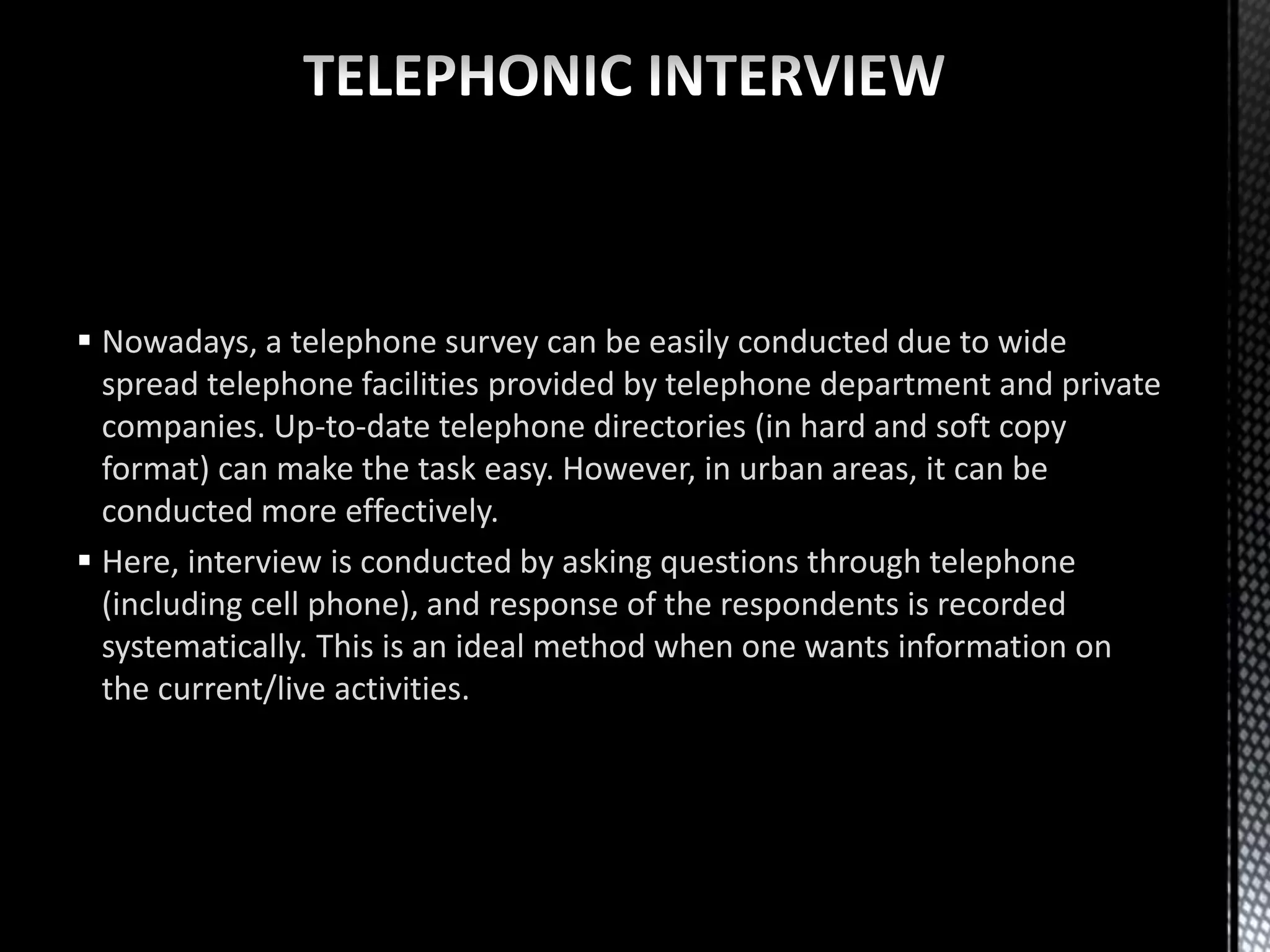  Nowadays, a telephone survey can be easily conducted due to wide
spread telephone facilities provided by telephone department and private
companies. Up-to-date telephone directories (in hard and soft copy
format) can make the task easy. However, in urban areas, it can be
conducted more effectively.
 Here, interview is conducted by asking questions through telephone
(including cell phone), and response of the respondents is recorded
systematically. This is an ideal method when one wants information on
the current/live activities.
 