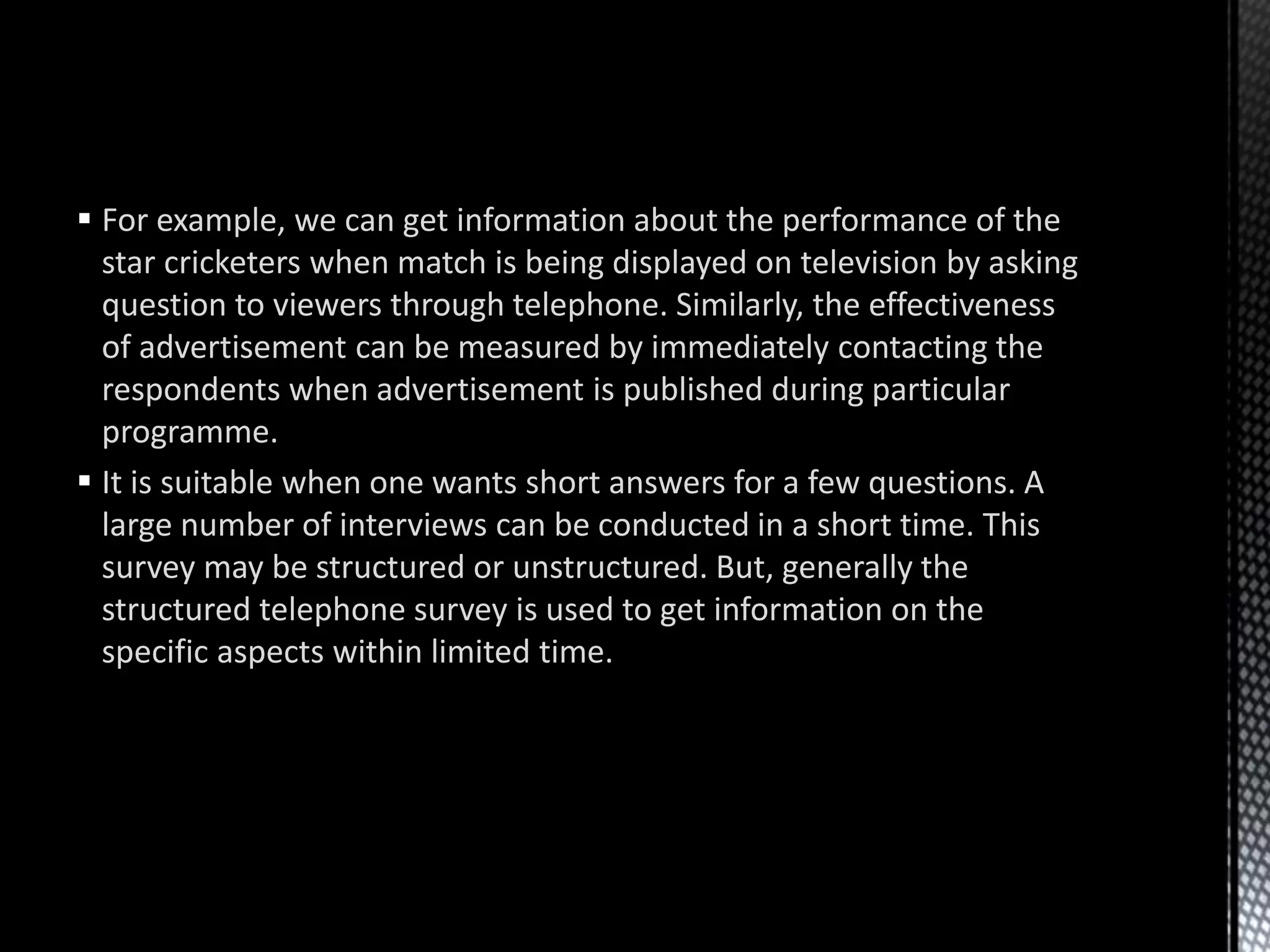  For example, we can get information about the performance of the
star cricketers when match is being displayed on television by asking
question to viewers through telephone. Similarly, the effectiveness
of advertisement can be measured by immediately contacting the
respondents when advertisement is published during particular
programme.
 It is suitable when one wants short answers for a few questions. A
large number of interviews can be conducted in a short time. This
survey may be structured or unstructured. But, generally the
structured telephone survey is used to get information on the
specific aspects within limited time.
 