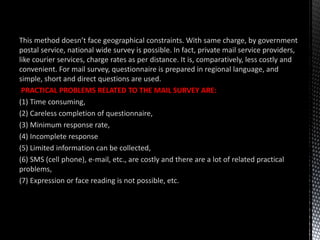 This method doesn’t face geographical constraints. With same charge, by government
postal service, national wide survey is possible. In fact, private mail service providers,
like courier services, charge rates as per distance. It is, comparatively, less costly and
convenient. For mail survey, questionnaire is prepared in regional language, and
simple, short and direct questions are used.
PRACTICAL PROBLEMS RELATED TO THE MAIL SURVEY ARE:
(1) Time consuming,
(2) Careless completion of questionnaire,
(3) Minimum response rate,
(4) Incomplete response
(5) Limited information can be collected,
(6) SMS (cell phone), e-mail, etc., are costly and there are a lot of related practical
problems,
(7) Expression or face reading is not possible, etc.
 