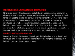 STRUCTURED V/S UNSTRUCTURED OBSERVATION
Structured observation involves a detailed plan regarding what and when to
observe; why and how to observe, and where and who is to observe. Printed
forms are used to record the behaviour of respondents. Every aspects related
to observation is predetermined in advance. It is known as planned or
structured observation. Sometimes, the observer watches and notes the
behaviour without any specific scheme or plan. Here, time, methods, place,
and procedures of observing behaviour and recording data are not specified in
advance. Such observation may turn as unstructured observation.
LIVES V/S RECORD OBSERVATION
In case of the live observation, on-going or live behaviour and activities are
observed. The record observation consists of observing the recorded/ past
behaviour of the relevant respondents.
 
