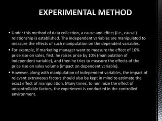  Under this method of data collection, a cause and effect (i.e., causal)
relationship is established. The independent variables are manipulated to
measure the effects of such manipulation on the dependent variables.
 For example, if marketing manager want to measure the effect of 10%
price rise on sales, first, he raises price by 10% (manipulation of
independent variable), and then he tries to measure the effects of the
price rise on sales volume (impact on dependent variable).
 However, along with manipulation of independent variables, the impact of
relevant extraneous factors should also be kept in mind to estimate the
exact effect of manipulation. Many times, to minimize the effect of
uncontrollable factors, the experiment is conducted in the controlled
environment.
 