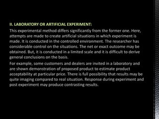 II. LABORATORY OR ARTIFICIAL EXPERIMENT:
This experimental method differs significantly from the former one. Here,
attempts are made to create artificial situations in which experiment is
made. It is conducted in the controlled environment. The researcher has
considerable control on the situations. The net or exact outcome may be
obtained. But, it is conducted in a limited scale and it is difficult to derive
general conclusions on the basis.
For example, some customers and dealers are invited in a laboratory and
are shown demonstration of proposed product to estimate product
acceptability at particular price. There is full possibility that results may be
quite imaging compared to real situation. Response during experiment and
post experiment may produce contrasting results.
 