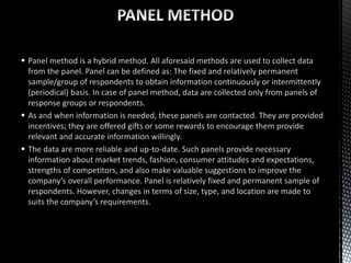  Panel method is a hybrid method. All aforesaid methods are used to collect data
from the panel. Panel can be defined as: The fixed and relatively permanent
sample/group of respondents to obtain information continuously or intermittently
(periodical) basis. In case of panel method, data are collected only from panels of
response groups or respondents.
 As and when information is needed, these panels are contacted. They are provided
incentives; they are offered gifts or some rewards to encourage them provide
relevant and accurate information willingly.
 The data are more reliable and up-to-date. Such panels provide necessary
information about market trends, fashion, consumer attitudes and expectations,
strengths of competitors, and also make valuable suggestions to improve the
company’s overall performance. Panel is relatively fixed and permanent sample of
respondents. However, changes in terms of size, type, and location are made to
suits the company’s requirements.
 