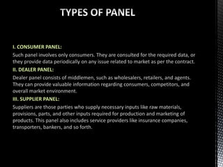 I. CONSUMER PANEL:
Such panel involves only consumers. They are consulted for the required data, or
they provide data periodically on any issue related to market as per the contract.
II. DEALER PANEL:
Dealer panel consists of middlemen, such as wholesalers, retailers, and agents.
They can provide valuable information regarding consumers, competitors, and
overall market environment.
III. SUPPLIER PANEL:
Suppliers are those parties who supply necessary inputs like raw materials,
provisions, parts, and other inputs required for production and marketing of
products. This panel also includes service providers like insurance companies,
transporters, bankers, and so forth.
 