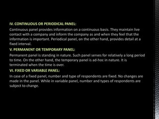 IV. CONTINUOUS OR PERIODICAL PANEL:
Continuous panel provides information on a continuous basis. They maintain live
contact with a company and inform the company as and when they feel that the
information is important. Periodical panel, on the other hand, provides detail at a
fixed interval.
V. PERMANENT OR TEMPORARY PANEL:
Permanent panel is standing in nature. Such panel serves for relatively a long period
to time. On the other hand, the temporary panel is ad-hoc in nature. It is
terminated when the time is over.
VI. FIXED OR VARIABLE PANEL:
In case of a fixed panel, number and type of respondents are fixed. No changes are
made in the panel. While in variable panel, number and types of respondents are
subject to change.
 