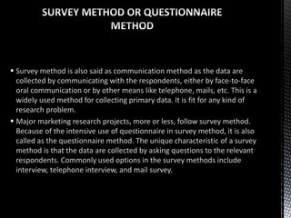  Survey method is also said as communication method as the data are
collected by communicating with the respondents, either by face-to-face
oral communication or by other means like telephone, mails, etc. This is a
widely used method for collecting primary data. It is fit for any kind of
research problem.
 Major marketing research projects, more or less, follow survey method.
Because of the intensive use of questionnaire in survey method, it is also
called as the questionnaire method. The unique characteristic of a survey
method is that the data are collected by asking questions to the relevant
respondents. Commonly used options in the survey methods include
interview, telephone interview, and mail survey.
 
