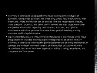  Interview is conducted using questionnaire, containing different types of
questions. Using probe questions like what, why, when, how much, where, with
whom, etc., more information can be elicited from the respondents. Picture,
chart, cartoons, products, and other similar devices are used to get more clear
and precise information regarding their interest, attitudes, and opinions.
Interviews may include personal interview, focus group interview, primary
interview, and in-depth interview.
 In personal interview, at a time, only one interviewee is interviewed while focus
group interview includes interviewing more respondents at a time. Primary
interview is conducted to collect the primary (elementary or brief) information. In
contrast, the in-depth interview consists of the detailed discussion with the
respondents. Success of interview depends on ability, training, experience, and
competency of interviewer.
 