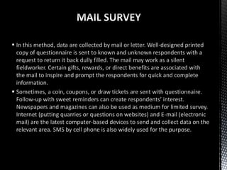  In this method, data are collected by mail or letter. Well-designed printed
copy of questionnaire is sent to known and unknown respondents with a
request to return it back dully filled. The mail may work as a silent
fieldworker. Certain gifts, rewards, or direct benefits are associated with
the mail to inspire and prompt the respondents for quick and complete
information.
 Sometimes, a coin, coupons, or draw tickets are sent with questionnaire.
Follow-up with sweet reminders can create respondents’ interest.
Newspapers and magazines can also be used as medium for limited survey.
Internet (putting quarries or questions on websites) and E-mail (electronic
mail) are the latest computer-based devices to send and collect data on the
relevant area. SMS by cell phone is also widely used for the purpose.
 