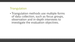 Triangulation
▪ Triangulation methods use multiple forms
of data collection, such as focus groups,
observation and in-depth interviews to
investigate the evaluation objectives.
 