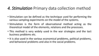 4. Stimulation Primary data collection method
• Stimulation can be defined as the technique used for performing the
various sampling experiments on the model of the systems.
• Stimulation is the form of observational method acting as the
theoretical model of the elements, relations and the processes.
• This method is very widely used in the war strategies and the tact
business problems etc.
• It is also used in the various economical problems, political problems,
and behavioral problems and also in the social problems.
 