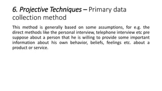 6. Projective Techniques – Primary data
collection method
This method is generally based on some assumptions, for e.g. the
direct methods like the personal interview, telephone interview etc pre
suppose about a person that he is willing to provide some important
information about his own behavior, beliefs, feelings etc. about a
product or service.
 