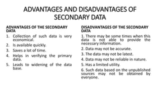 ADVANTAGES AND DISADVANTAGES OF
SECONDARY DATA
ADVANTAGES OF THE SECONDARY
DATA
1. Collection of such data is very
economical.
2. Is available quickly.
3. Saves a lot of time.
4. Helps in verifying the primary
data.
5. Leads to widening of the data
base.
DISADVANTAGES OF THE SECONDARY
DATA
1. There may be some times when this
data is not able to provide the
necessary information.
2. Data may not be accurate.
3. The data may not be latest.
4. Data may not be reliable in nature.
5. Has a limited utility.
6. Such data based on the unpublished
sources may not be obtained by
everyone.
 