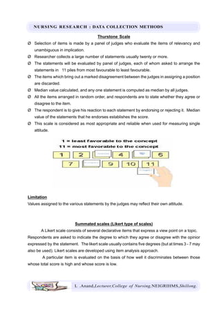 NURSING RESEARCH : DATA COLLECTION METHODS
L .Anand,Lecturer,College of Nursing,NEIGRIHMS,Shillong.
Thurstone Scale
Ø Selection of items is made by a panel of judges who evaluate the items of relevancy and
unambiguous in implication.
Ø Researcher collects a large number of statements usually twenty or more.
Ø The statements will be evaluated by panel of judges, each of whom asked to arrange the
statements in 11 piles from most favourable to least favourable.
Ø The items which bring out a marked disagreement between the judges in assigning a position
are discarded.
Ø Median value calculated, and any one statement is computed as median by all judges.
Ø All the items arranged in random order, and respondents are to state whether they agree or
disagree to the item.
Ø The respondent is to give his reaction to each statement by endorsing or rejecting it. Median
value of the statements that he endorses establishes the score.
Ø This scale is considered as most appropriate and reliable when used for measuring single
attitude.
Limitation
Values assigned to the various statements by the judges may reflect their own attitude.
Summated scales (Likert type of scales)
A Likert scale consists of several declarative items that express a view point on a topic.
Respondents are asked to indicate the degree to which they agree or disagree with the opinior
expressed by the statement. The likert scale usually contains five degrees (but at times 3 - 7 may
also be used). Likert scales are developed using item analysis approach.
A particular item is evaluated on the basis of how well it discriminates between those
whose total score is high and whose score is low.
 