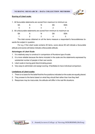 NURSING RESEARCH : DATA COLLECTION METHODS
L .Anand,Lecturer,College of Nursing,NEIGRIHMS,Shillong.
Scoring of Likert scale:
1. All favourable statements are scored from maximum to minimum as
SA A N DA SDA
5 4 3 2 1
2. All unfavourable statements are scored from minimum to maximum as
SA A N DA SDA
1 2 3 4 5
The total scores obtained on all the items measure a respondent’s favourableness to-
wards the subject in question.
For e.g. if the Likert scale contains 20 items, score above 60 will indicate a favourable
attitude and scores will below indicate unfavourable attitude.
Advantages of Likert Scale
1. It is relatively easy to construct in comparision of thurstone type of scale.
2. It is more reliable because the items included in the scale are the statements expressed by
substantial number of people in their own words.
3. Likert scale is having good discriminating power.
4. Very easy to administer and assign scoring. It facilitates to have individual comparison.
Limitations of Likert scales
1. There is no basis for the belief that the five positions indicated on the scale are equally placed.
2. They answer to the items based on what they should feel rather than how they feel!
3. Responses may be inaccurate; the attitude will differ in the real life situations.
 