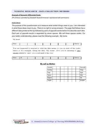NURSING RESEARCH : DATA COLLECTION METHODS
L .Anand,Lecturer,College of Nursing,NEIGRIHMS,Shillong.
Example of Semantic Differential Scale:
(Ph.D thesis submitted by Elizabeth Noela Emmanuel -reproduced with permission)
Instructions:
The purpose of this questionnaire is to measure what certain things mean to you. I am interested
in what these ideas mean to you. There is no right or wrong answers. The page that follows has a
different idea printed at the top followed by pairs of opposite words below it to describe each idea.
Each pair of opposite words is separated by seven spaces. We call these spaces scales. For
your better understanding, please read the following example.. My home.
My self as Mother
 