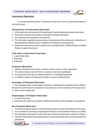 NURSING RESEARCH : DATA COLLECTION METHODS
L .Anand,Lecturer,College of Nursing,NEIGRIHMS,Shillong.
Unstructured Observation
It involves describing events or behaviour as they occur with no preconceived ideas of
what will be seen
Characteristics of Unstructured Observation
1. All the behaviours are observed in the participant’s natural setting using observation guide.
2. All the data recorded as descriptive information or pictorial information
3. No numerical value assigned to any behaviour.
4. The information regarding physical setting, characteristics of the participants, interactions of
the participants with fellow group in addition to the behaviour being observed.
5. Researcher may assume various position such as Single Position, Multiple Position or Mobile
Position to gather information.
Tools Used in Unstructured observation
1. Log and field notes
2. Anecdotes
3. Field Diary
Participant Observation
1. Observer becomes more or less a member of group which is under observation.
2. The observer plays a dual role that is as observer and also as participant.
3. He may assume the role of an attentive listener or a full fledged participant.
4. It is flexible, reliable and discloses the hidden, minute and delicate facts.
Advantages of Participant Observation
1. The investigator does not rely totally on intuition to understand the perspective of his subjects.
He sees the world at least for sometime, in the same way as other members of the group see it.
2. It has a built-in validity test
Disadvantages of Participant Observation
1. It is time consuming.
2. Sometimes the observer’s presence modifies the behaviour of the subjects to be observed.
Non-Participant Observation
1. The observer takes a position so that his presence does not disturb the activities of the group.
2. It is very helpful in recording and studying the behaviour of the members of the group in detail.
3. Non-participant observation is used in the case of abnormal individuals, infants and children.
4. Observer merely observes the phenomenon or views the situation with out interacting with the
participants.
 