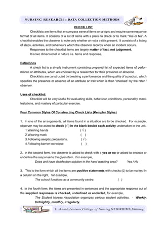 NURSING RESEARCH : DATA COLLECTION METHODS
L .Anand,Lecturer,College of Nursing,NEIGRIHMS,Shillong.
CHECK LIST
Checklists are items that encompass several items on a topic and require same response
format of all items. It consists of a list of items with a place to check or to mark “Yes or No”. A
checklist enables the observer to note only whether or not a trait is present. It consists of a listing
of steps, activities, and behaviours which the observer records when an incident occurs.
Responses to the checklist items are largely matter of fact, not judgement.
It is two dimensional in nature i.e. Items and response.
Definitions
A check list is a simple instrument consisting prepared list of expected items of perfor-
mance or attributes, which are checked by a researcher for their presence or absence.
Checklists are constructed by breaking a performance and the quality of a product, which
specifies the presence or absence of an attribute or trait which is then “checked” by the rater /
observer.
Uses of checklist:
Checklist will be very useful for evaluating skills, behaviour, conditions, personality, mani-
festations, and mastery of particular exercise.
Four Common Styles Of Constructing Check Lists (Kempfer Styles)
1. In one of the arrangements, all items found in a situation are to be checked. For example,
observer may be asked to check (√ ) in the blank beside each activity undertaken in the unit.
1.Washing hands ( √ )
2.Wearing mask ( )
3.Following aseptic precautions. ( √ )
4.Following barrier technique ( )
2. In the second form, the observer is asked to check with a yes or no or asked to encircle or
underline the response to the given item. For example,
Does unit have disinfection solution in the hand washing area? Yes / No
3. This is the form which all the items are positive statements with checks (ü) to be marked in
a column on the right, for example,
The school functions as a community centre. ( )
4. In the fourth form, the items are presented in sentences and the appropriate response out of
the supplied responses is checked, underlined or encircled, for example,
The Student Nurses Association organizes various student activities. - Weekly,
fortnightly, monthly, irregularly.
 