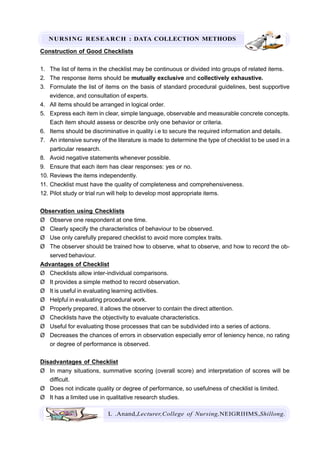NURSING RESEARCH : DATA COLLECTION METHODS
L .Anand,Lecturer,College of Nursing,NEIGRIHMS,Shillong.
Construction of Good Checklists
1. The list of items in the checklist may be continuous or divided into groups of related items.
2. The response items should be mutually exclusive and collectively exhaustive.
3. Formulate the list of items on the basis of standard procedural guidelines, best supportive
evidence, and consultation of experts.
4. All items should be arranged in logical order.
5. Express each item in clear, simple language, observable and measurable concrete concepts.
Each item should assess or describe only one behavior or criteria.
6. Items should be discriminative in quality i.e to secure the required information and details.
7. An intensive survey of the literature is made to determine the type of checklist to be used in a
particular research.
8. Avoid negative statements whenever possible.
9. Ensure that each item has clear responses: yes or no.
10. Reviews the items independently.
11. Checklist must have the quality of completeness and comprehensiveness.
12. Pilot study or trial run will help to develop most appropriate items.
Observation using Checklists
Ø Observe one respondent at one time.
Ø Clearly specify the characteristics of behaviour to be observed.
Ø Use only carefully prepared checklist to avoid more complex traits.
Ø The observer should be trained how to observe, what to observe, and how to record the ob-
served behaviour.
Advantages of Checklist
Ø Checklists allow inter-individual comparisons.
Ø It provides a simple method to record observation.
Ø It is useful in evaluating learning activities.
Ø Helpful in evaluating procedural work.
Ø Properly prepared, it allows the observer to contain the direct attention.
Ø Checklists have the objectivity to evaluate characteristics.
Ø Useful for evaluating those processes that can be subdivided into a series of actions.
Ø Decreases the chances of errors in observation especially error of leniency hence, no rating
or degree of performance is observed.
Disadvantages of Checklist
Ø In many situations, summative scoring (overall score) and interpretation of scores will be
difficult.
Ø Does not indicate quality or degree of performance, so usefulness of checklist is limited.
Ø It has a limited use in qualitative research studies.
 