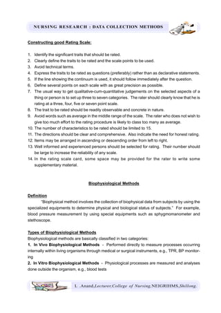 NURSING RESEARCH : DATA COLLECTION METHODS
L .Anand,Lecturer,College of Nursing,NEIGRIHMS,Shillong.
Constructing good Rating Scale:
1. Identify the significant traits that should be rated.
2. Clearly define the traits to be rated and the scale points to be used.
3. Avoid technical terms.
4. Express the traits to be rated as questions (preferably) rather than as declarative statements.
5. If the line showing the continuum is used, it should follow immediately after the question.
6. Define several points on each scale with as great precision as possible.
7. The usual way to get qualitative-cum-quantitative judgements on the selected aspects of a
thing or person is to set up three to seven categories. The rater should clearly know that he is
rating at a three, four, five or seven point scale.
8. The trait to be rated should be readily observable and concrete in nature.
9. Avoid words such as average in the middle range of the scale. The rater who does not wish to
give too much effort to the rating procedure is likely to class too many as average.
10. The number of characteristics to be rated should be limited to 15.
11. The directions should be clear and comprehensive. Also indicate the need for honest rating.
12. Items may be arranged in ascending or descending order from left to right.
13. Well informed and experienced persons should be selected for rating. Their number should
be large to increase the reliability of any scale.
14. In the rating scale card, some space may be provided for the rater to write some
supplementary material.
Biophysiological Methods
Definition
“Biophysical method involves the collection of biophysical data from subjects by using the
specialized equipments to determine physical and biological status of subjects.” For example,
blood pressure measurement by using special equipments such as sphygmomanometer and
stethoscope.
Types of Biophysiological Methods
Biophysiological methods are basically classified in two categories:
1. In Vivo Biophysiological Methods - Performed directly to measure processes occurring
internally within living organisms through medical or surgical instruments, e.g., TPR, BP monitor-
ing
2. In Vitro Biophysiological Methods - Physiological processes are measured and analyses
done outside the organism, e.g., blood tests
 