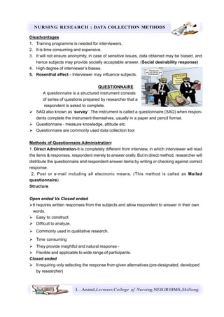 NURSING RESEARCH : DATA COLLECTION METHODS
L .Anand,Lecturer,College of Nursing,NEIGRIHMS,Shillong.
Disadvantages
1. Training programme is needed for interviewers.
2. It is time consuming and expensive.
3. It will not ensure anonymity, in case of sensitive issues, data obtained may be biased, and
hence subjects may provide socially acceptable answer. (Social desirability response)
4. High degree of interviewer’s biases.
5. Rosenthal effect - Interviewer may influence subjects.
QUESTIONNAIRE
A questionnaire is a structured instrument consists
of series of questions prepared by researcher that a
respondent is asked to complete.
SAQ also known as ‘survey’ .The instrument is called a questionnaire (SAQ) when respon-
dents complete the instrument themselves, usually in a paper and pencil format.
Questionnaire - measure knowledge, attitude etc.
Questionnaire are commonly used data collection tool
Methods of Questionnaire Administration:
1. Direct Administration-It is completely different from interview, in which interviewer will read
the items & responses, respondent merely to answer orally. But in direct method, researcher will
distribute the questionnaire and respondent answer items by writing or checking against correct
response.
2. Post or e-mail including all electronic means. (This method is called as Mailed
questionnaire)
Structure
Open ended Vs Closed ended
It requires written responses from the subjects and allow respondent to answer in their own
words.
Easy to construct
Difficult to analyze.
Commonly used in qualitative research.
Time consuming
They provide insightful and natural response -
Flexible and applicable to wide range of participants.
Closed ended
It requiring only selecting the response from given alternatives (pre-designated, developed
by researcher)
 