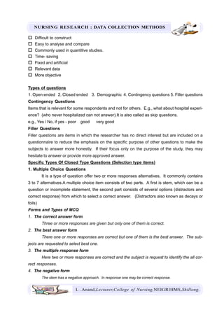 NURSING RESEARCH : DATA COLLECTION METHODS
L .Anand,Lecturer,College of Nursing,NEIGRIHMS,Shillong.
Difficult to construct
Easy to analyse and compare
Commonly used in quantitive studies.
Time- saving
Fixed and artificial
Relevant data
More objective
Types of questions
1. Open ended 2. Closed ended 3. Demographic 4. Contingency questions 5. Filler questions
Contingency Questions
Items that is relevant for some respondents and not for others. E.g., what about hospital experi-
ence? (who never hospitalized can not answer).It is also called as skip questions.
e.g., Yes / No, if yes - poor good very good
Filler Questions
Filler questions are items in which the researcher has no direct interest but are included on a
questionnaire to reduce the emphasis on the specific purpose of other questions to make the
subjects to answer more honestly. If their focus only on the purpose of the study, they may
hesitate to answer or provide more approved answer.
Specific Types Of Closed Type Questions (Selection type items)
1. Multiple Choice Questions
It is a type of question offer two or more responses alternatives. It commonly contains
3 to 7 alternatives.A multiple choice item consists of two parts. A first is stem, which can be a
question or incomplete statement, the second part consists of several options (distractors and
correct response) from which to select a correct answer. (Distractors also known as decays or
foils)
Forms and Types of MCQ
1. The correct answer form
Three or more responses are given but only one of them is correct.
2. The best answer form
There one or more responses are correct but one of them is the best answer. The sub-
jects are requested to select best one.
3. The multiple response form
Here two or more responses are correct and the subject is request to identify the all cor-
rect responses.
4. The negative form
The stem has a negative approach. In response one may be correct response.
 