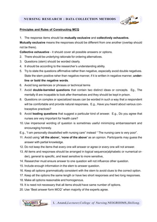 NURSING RESEARCH : DATA COLLECTION METHODS
L .Anand,Lecturer,College of Nursing,NEIGRIHMS,Shillong.
Principles and Rules of Constructing MCQ
1. The response items should be mutually exclusive and collectively exhaustive.
Mutually exclusive means the responses should be different from one another (overlap should
not be there).
Collective exhaustive - it should cover all possible answers or options.
2. There should be underlying rationale for ordering alternatives.
3. Questions (stem) should be worded clearly.
4. It should be according to the researcher’s understanding ability.
5. Try to state the questions affirmative rather than negative, especially avoid double negatives.
State the stem positive raher than negative manner, if it is written in negative manner, under-
line or bold the negative words.
6. Avoid long sentences or phrases or technical terms
7. Avoid double-barreled questions that contain two distinct ideas or concepts. Eg., The
mentally ill are incapable to look after themselves and they should be kept in prison.
8. Questions on complex or specialized issues can be worded in such a way that a respondent
will be comfortable and provide natural responses. E.g., Have you heard about various con-
traceptive practices?
9. Avoid leading questions that suggest a particular kind of answer. E.g., Do you agree that
nurses are very important for health care?
10. Use impersonal wording of question is sometimes useful minimizing embarrassment and
encouraging honesty.
E.g., “I am personally dissatisfied with nursing care” instead “ The nursing care is very poor”.
11. Avoid using ‘all the above’, ‘none of the above’ as an opinion. Participants may guess the
answer with partial knowledge.
12. Do not keep the items that every one will answer or agree or every one will not answer.
13. All items and responses should be arranged in logical sequence(alphabetic or numerical or-
der), general to specific, and least sensitive to more sensitive,
14. Researcher must ensure answer to one question will not influence other question.
15. Include enough information in the stem to answer question.
16. Keep all options grammatically consistent with the stem to avoid clues to the correct option.
17. Keep all the options the same length or have two short responses and two long responses.
18. Make all options reasonable and homogenous.
19. It is need not necessary that all items should have same number of options.
20. Use “Best answer form MCQ” when majority of the experts agree.
 
