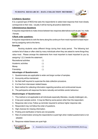 NURSING RESEARCH : DATA COLLECTION METHODS
L .Anand,Lecturer,College of Nursing,NEIGRIHMS,Shillong.
2.Cafeteria Question
It is a special type of MCQ that asks the respondents to select best response that most closely
corresponds to their view. Usually it will be having all positive statements.
3.Dichotonomus Questions
It requires respondents to make choice between two response alternatives such as yes / no, male
/ female.
4.Rank order questions:
It requires respondents to rank the items along the continuum from most important to least impor-
tant by assigning rank to the items.
Example
Nursing students value different things during their study period. The following tool
contains list of ideas or often cited by many individuals when they are asked to name things they
value most. Please arrange the statements from most important to least important to you by
assigning 1,2,3, beside the statement.
Recreational activities ( )
Academic activities ( )
Money ( )
Friendship ( )
Advantages of Questionnaire:
1. Questionnaires are applicable to wider and large number of samples.
2. Anonymity will be maintained.
3. No field staff required to supervise the data collection procedure.
4. It is free from interviewer related biases.
5. Best method for collecting information regarding sensitive and controversial issues
6. The participants will response the items naturally and exhibits candor behaviour.
Disadvantages of Questionnaire:
1. This method is not applicable to all individuals especially illiterates, visually challenged, etc.,
2. It has poor sample control. It may be filled by some person other than the respondent.
3. Response rate is low, Follow up reminder required to achieve higher response rate.
4. Respondent may not follow the order of questions.
5. High chances for missing information.
6. Probing and clarification of items are not possible.
7. Risk of contamination among the respondents is quiet high when mailed questionnaire is not
adopted.
8. Response related biases are quiet high.
 