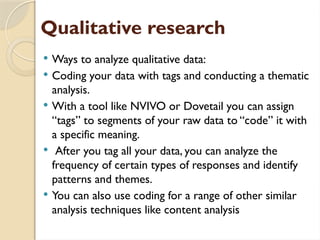 Qualitative research
 Ways to analyze qualitative data:
 Coding your data with tags and conducting a thematic
analysis.
 With a tool like NVIVO or Dovetail you can assign
“tags” to segments of your raw data to “code” it with
a specific meaning.
 After you tag all your data, you can analyze the
frequency of certain types of responses and identify
patterns and themes.
 You can also use coding for a range of other similar
analysis techniques like content analysis
 