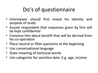 Do’s of questionnaire Interviewer should first reveal his identity and purpose of study Assure respondent that responses given by him will be kept confidential Convince him about benefit that will be derived from his co-operation Place neutral or filter questions at the beginning Use conversational language State meaning of technical words Use categories for sensitive data. E.g. age, income 