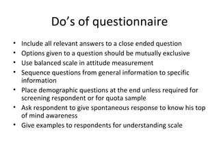 Do’s of questionnaire Include all relevant answers to a close ended question Options given to a question should be mutually exclusive Use balanced scale in attitude measurement Sequence questions from general information to specific information Place demographic questions at the end unless required for screening respondent or for quota sample Ask respondent to give spontaneous response to know his top of mind awareness Give examples to respondents for understanding scale 