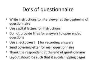 Do’s of questionnaire Write instructions to interviewer at the beginning of questionnaire Use capital letters for instructions Do not provide lines for answers to open ended questions Use checkboxes [  ] for recording answers Send covering letter for mail questionnaire Thank the respondent at the end of questionnaire Layout should be such that it avoids flipping pages 