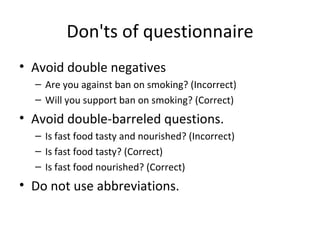 Don'ts of questionnaire Avoid double negatives Are you against ban on smoking? (Incorrect) Will you support ban on smoking? (Correct) Avoid double-barreled questions.  Is fast food tasty and nourished? (Incorrect) Is fast food tasty? (Correct) Is fast food nourished? (Correct) Do not use abbreviations.  