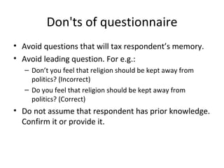 Don'ts of questionnaire Avoid questions that will tax respondent’s memory. Avoid leading question. For e.g.: Don’t you feel that religion should be kept away from politics? (Incorrect) Do you feel that religion should be kept away from politics? (Correct) Do not assume that respondent has prior knowledge. Confirm it or provide it. 