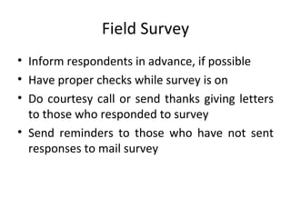 Field Survey Inform respondents in advance, if possible Have proper checks while survey is on Do courtesy call or send thanks giving letters to those who responded to survey Send reminders to those who have not sent responses to mail survey 