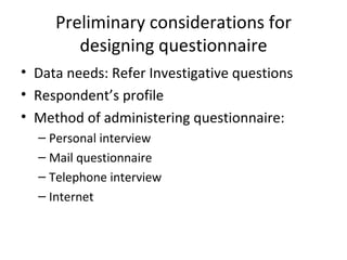Preliminary considerations for designing questionnaire Data needs: Refer Investigative questions Respondent’s profile Method of administering questionnaire: Personal interview Mail questionnaire Telephone interview Internet 