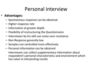 Personal interview Advantages: Spontaneous response can be obtained Higher response rate Information at greater depth Flexibility of restructuring the Questionnaire  Interviewer by his skill can come over resistance  Non Response generally low Samples can controlled more effectively Personal information can be obtained  Interviewer can collect supplementary information about respondent’s personal characteristics and environment which has value in interpreting results 