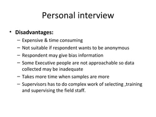 Personal interview Disadvantages: Expensive & time consuming Not suitable if respondent wants to be anonymous Respondent may give bias information Some Executive people are not approachable so data collected may be inadequate Takes more time when samples are more Supervisors has to do complex work of selecting ,training and supervising the field staff. 
