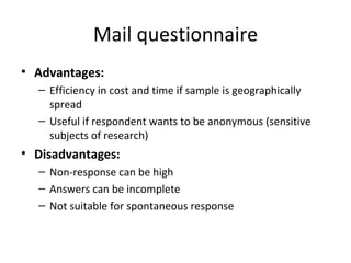 Mail questionnaire Advantages: Efficiency in cost and time if sample is geographically spread Useful if respondent wants to be anonymous (sensitive subjects of research) Disadvantages: Non-response can be high Answers can be incomplete  Not suitable for spontaneous response 