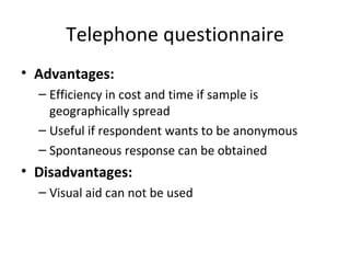 Telephone questionnaire Advantages: Efficiency in cost and time if sample is geographically spread Useful if respondent wants to be anonymous Spontaneous response can be obtained Disadvantages: Visual aid can not be used 