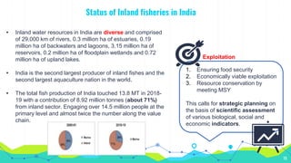 Status of Inland fisheries in India
10
• Inland water resources in India are diverse and comprised
of 29,000 km of rivers, 0.3 million ha of estuaries, 0.19
million ha of backwaters and lagoons, 3.15 million ha of
reservoirs, 0.2 million ha of floodplain wetlands and 0.72
million ha of upland lakes.
• India is the second largest producer of inland fishes and the
second largest aquaculture nation in the world.
• The total fish production of India touched 13.8 MT in 2018-
19 with a contribution of 8.92 million tonnes (about 71%)
from inland sector. Engaging over 14.5 million people at the
primary level and almost twice the number along the value
chain.
1. Ensuring food security
2. Economically viable exploitation
3. Resource conservation by
meeting MSY
This calls for strategic planning on
the basis of scientific assessment
of various biological, social and
economic indicators.
Exploitation
 