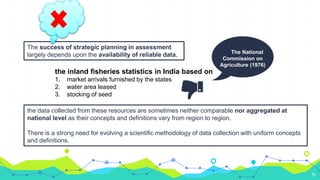 11
the inland fisheries statistics in India based on
1. market arrivals furnished by the states
2. water area leased
3. stocking of seed
The National
Commission on
Agriculture (1976)
the data collected from these resources are sometimes neither comparable nor aggregated at
national level as their concepts and definitions vary from region to region.
There is a strong need for evolving a scientific methodology of data collection with uniform concepts
and definitions.
The success of strategic planning in assessment
largely depends upon the availability of reliable data.
 
