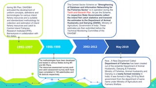 1992-1997 1998-1999 2002-2012
13
during 8th Plan, DAHD&H
entrusted the development of
uniform concepts, definitions and
terminologies for various inland
fishery resources and a suitable
and standardized methodology for
collection and estimation of inland
fishery resources and catch to
Central Inland Fisheries
Research Institute(CIFRI),
Barrackpore in collaboration with
the states.
Now , A New Department Called
Department of Fisheries has been created
out of the erstwhile Department of Animal
Husbandry, Dairying & Fisheries
Ministry of Fisheries, Animal Husbandry and
Dairying is a newly formed ministry in
India. It was formed in May 2019 by Modi
government from the department of same
name under Ministry of Agriculture and
Farmers Welfare.
May 2019
The methodologies have been developed
and tested in various States during 8th
and 9th Plans.
The resources assessment survey work
and catch assessment survey work have
been completed in 158 waterbodies and
56 districts respectively.
The Central Sector Scheme on “Strengthening
of Database and Information Networking for
the Fisheries Sector” is in operation during the
Tenth and Eleventh Plan. As per the Scheme,
the respective State Governments collect
the inland fish catch statistics and transmit
the estimates to the Department of Animal
Husbandry and Dairying (DAHD), Ministry of
Agriculture, Government of India .These
estimates are then submitted before the
Technical Monitoring Committee of the
DAHD&F .
 
